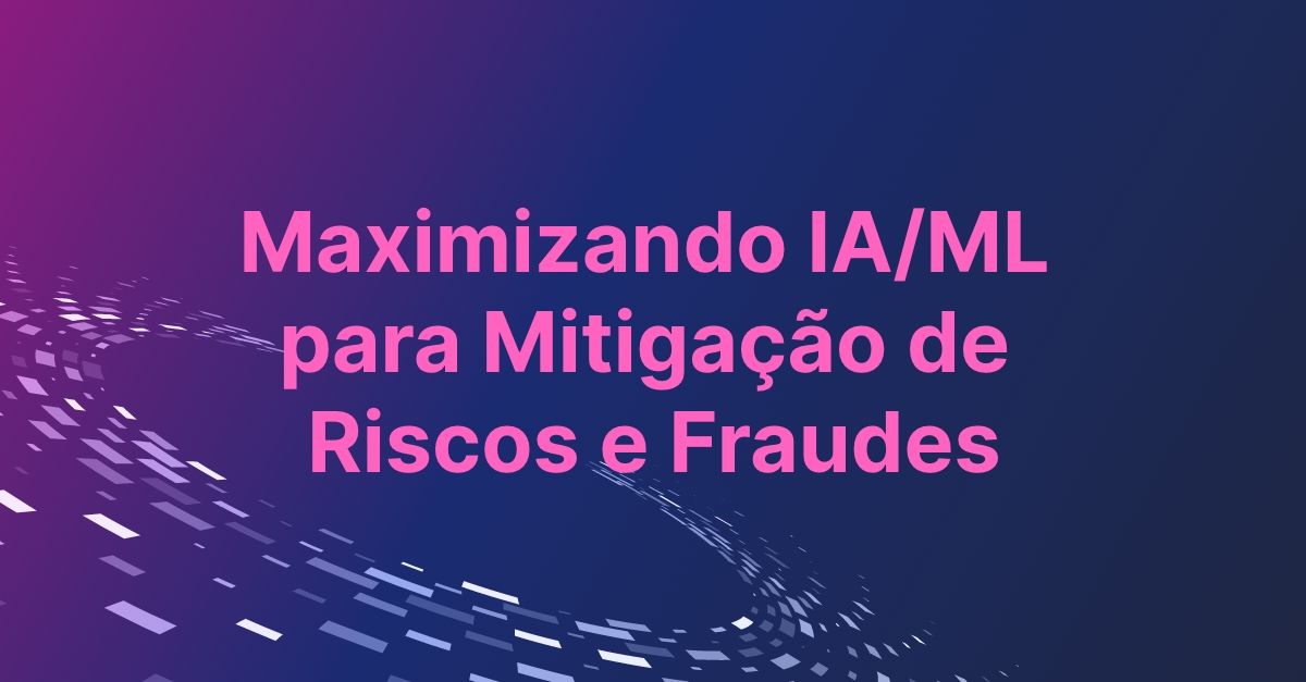 Maximizando IA/ML para Mitigação de Riscos e Fraudes